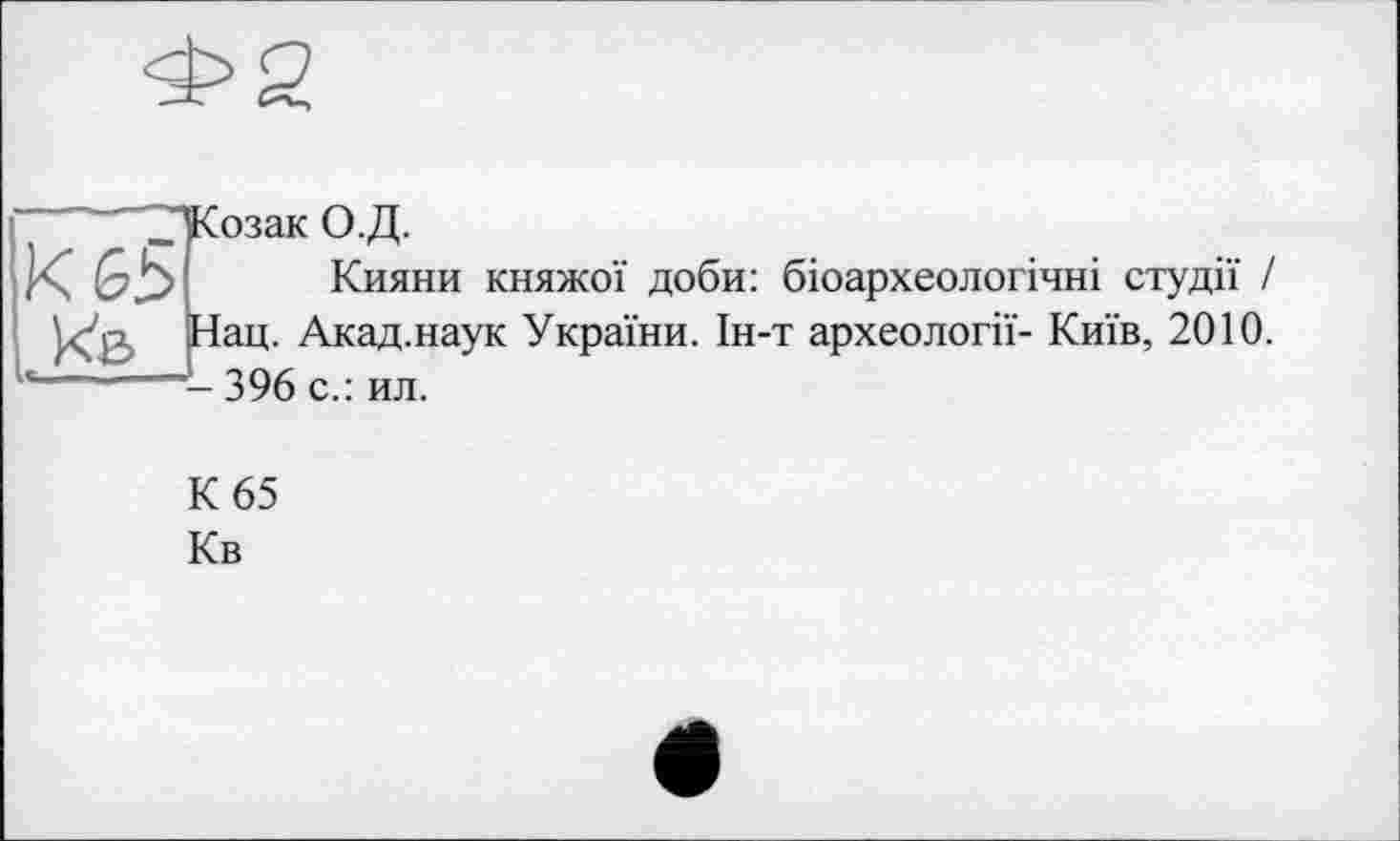 ﻿Козак О.Д.
Кияни княжої доби: біоархеологічні студії / Нац. Акад.наук України. Ін-т археології- Київ, 2010. - 396 с.: ил.
К 65
Кв